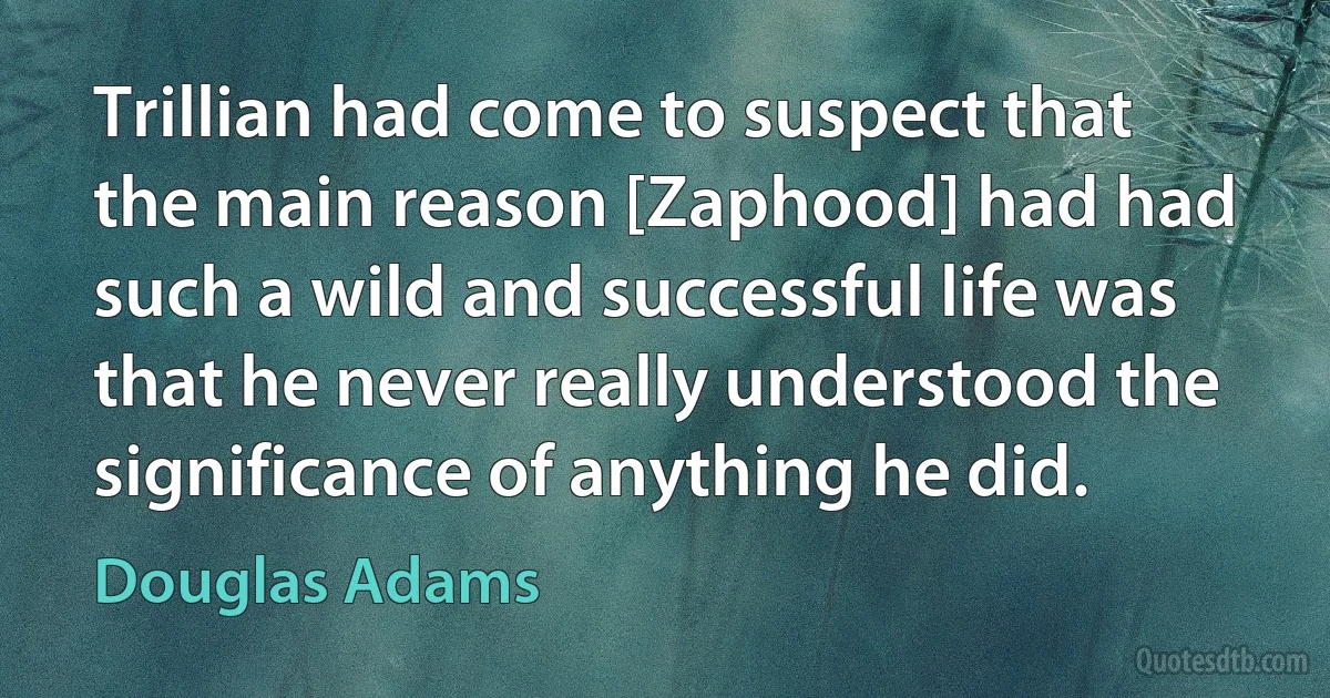 Trillian had come to suspect that the main reason [Zaphood] had had such a wild and successful life was that he never really understood the significance of anything he did. (Douglas Adams)