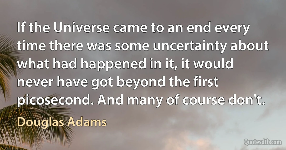 If the Universe came to an end every time there was some uncertainty about what had happened in it, it would never have got beyond the first picosecond. And many of course don't. (Douglas Adams)