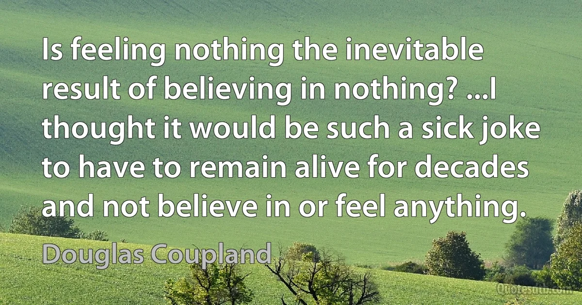 Is feeling nothing the inevitable result of believing in nothing? ...I thought it would be such a sick joke to have to remain alive for decades and not believe in or feel anything. (Douglas Coupland)