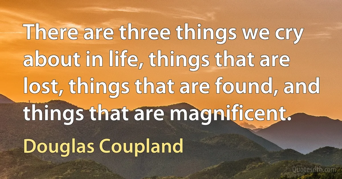 There are three things we cry about in life, things that are lost, things that are found, and things that are magnificent. (Douglas Coupland)