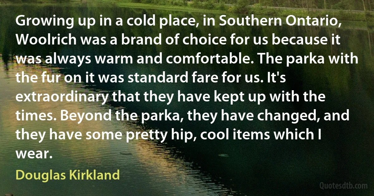 Growing up in a cold place, in Southern Ontario, Woolrich was a brand of choice for us because it was always warm and comfortable. The parka with the fur on it was standard fare for us. It's extraordinary that they have kept up with the times. Beyond the parka, they have changed, and they have some pretty hip, cool items which I wear. (Douglas Kirkland)