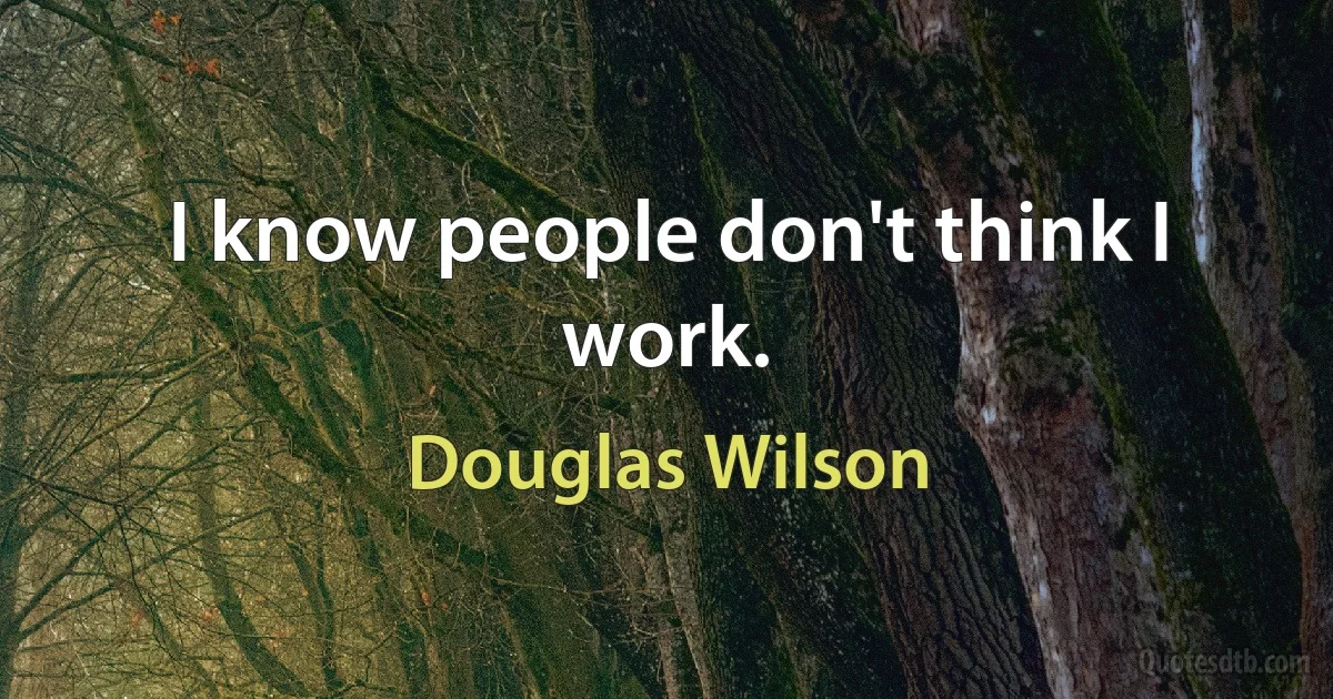 I know people don't think I work. (Douglas Wilson)