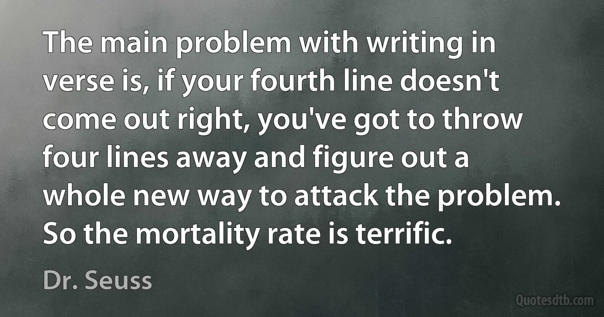 The main problem with writing in verse is, if your fourth line doesn't come out right, you've got to throw four lines away and figure out a whole new way to attack the problem. So the mortality rate is terrific. (Dr. Seuss)