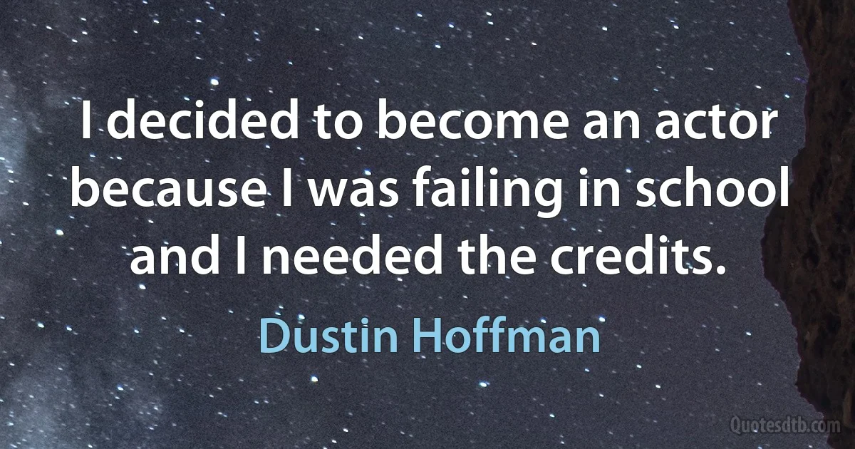 I decided to become an actor because I was failing in school and I needed the credits. (Dustin Hoffman)