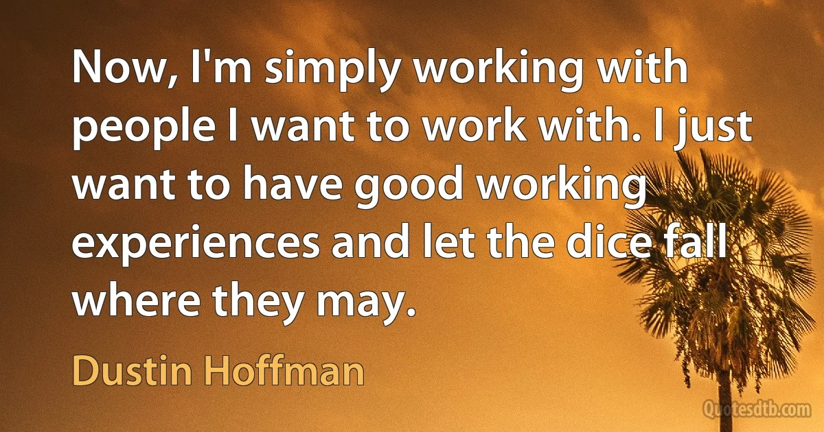 Now, I'm simply working with people I want to work with. I just want to have good working experiences and let the dice fall where they may. (Dustin Hoffman)