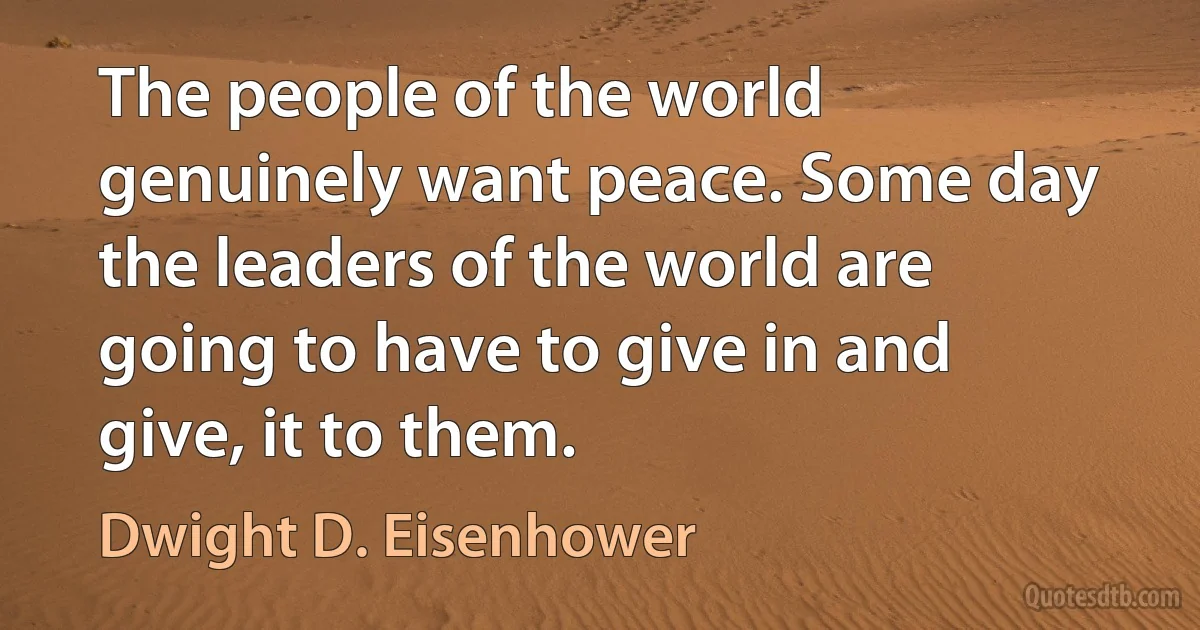 The people of the world genuinely want peace. Some day the leaders of the world are going to have to give in and give, it to them. (Dwight D. Eisenhower)