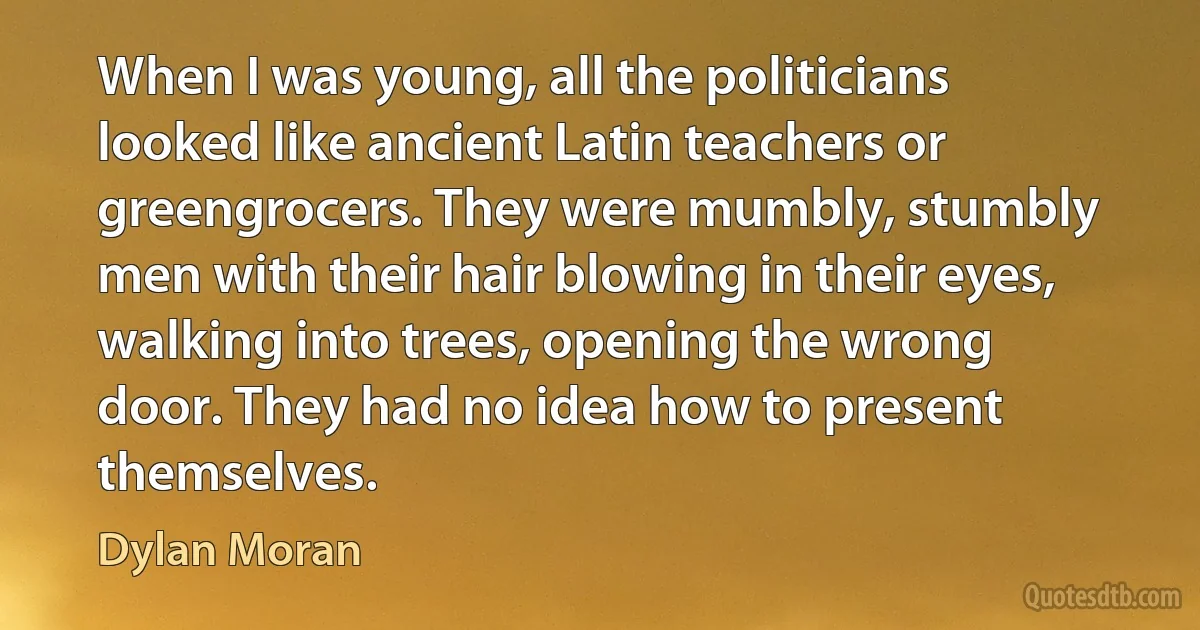 When I was young, all the politicians looked like ancient Latin teachers or greengrocers. They were mumbly, stumbly men with their hair blowing in their eyes, walking into trees, opening the wrong door. They had no idea how to present themselves. (Dylan Moran)