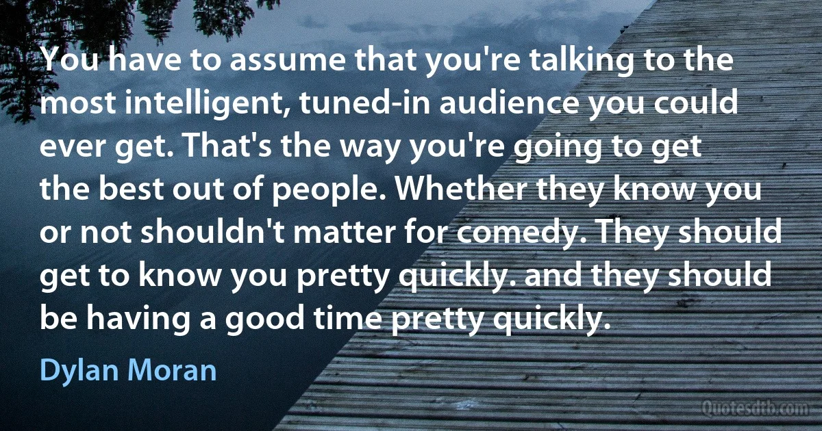 You have to assume that you're talking to the most intelligent, tuned-in audience you could ever get. That's the way you're going to get the best out of people. Whether they know you or not shouldn't matter for comedy. They should get to know you pretty quickly. and they should be having a good time pretty quickly. (Dylan Moran)