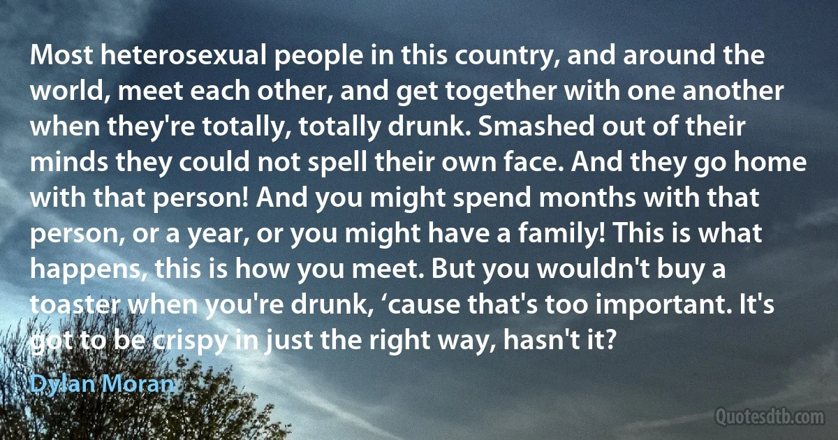 Most heterosexual people in this country, and around the world, meet each other, and get together with one another when they're totally, totally drunk. Smashed out of their minds they could not spell their own face. And they go home with that person! And you might spend months with that person, or a year, or you might have a family! This is what happens, this is how you meet. But you wouldn't buy a toaster when you're drunk, ‘cause that's too important. It's got to be crispy in just the right way, hasn't it? (Dylan Moran)