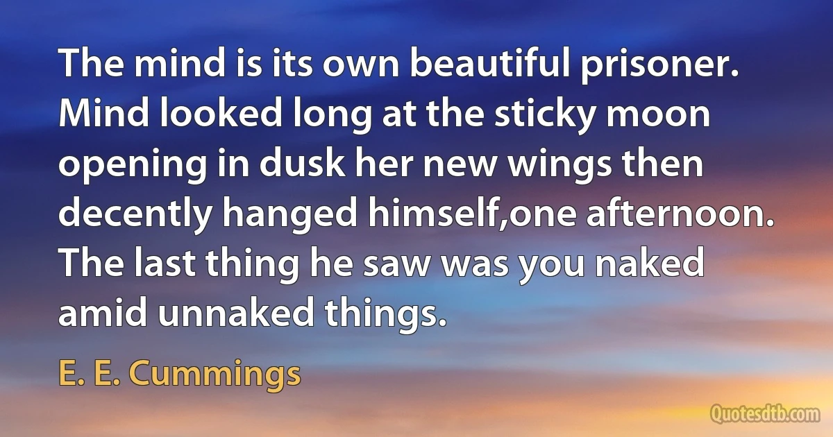 The mind is its own beautiful prisoner. Mind looked long at the sticky moon opening in dusk her new wings then decently hanged himself,one afternoon. The last thing he saw was you naked amid unnaked things. (E. E. Cummings)