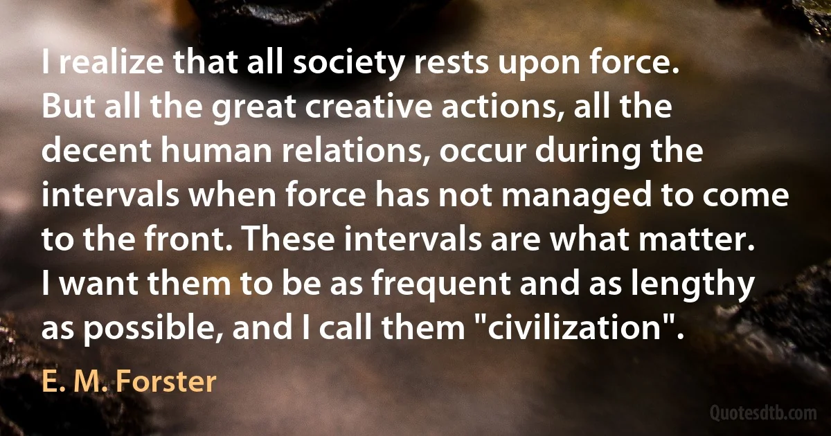 I realize that all society rests upon force. But all the great creative actions, all the decent human relations, occur during the intervals when force has not managed to come to the front. These intervals are what matter. I want them to be as frequent and as lengthy as possible, and I call them "civilization". (E. M. Forster)