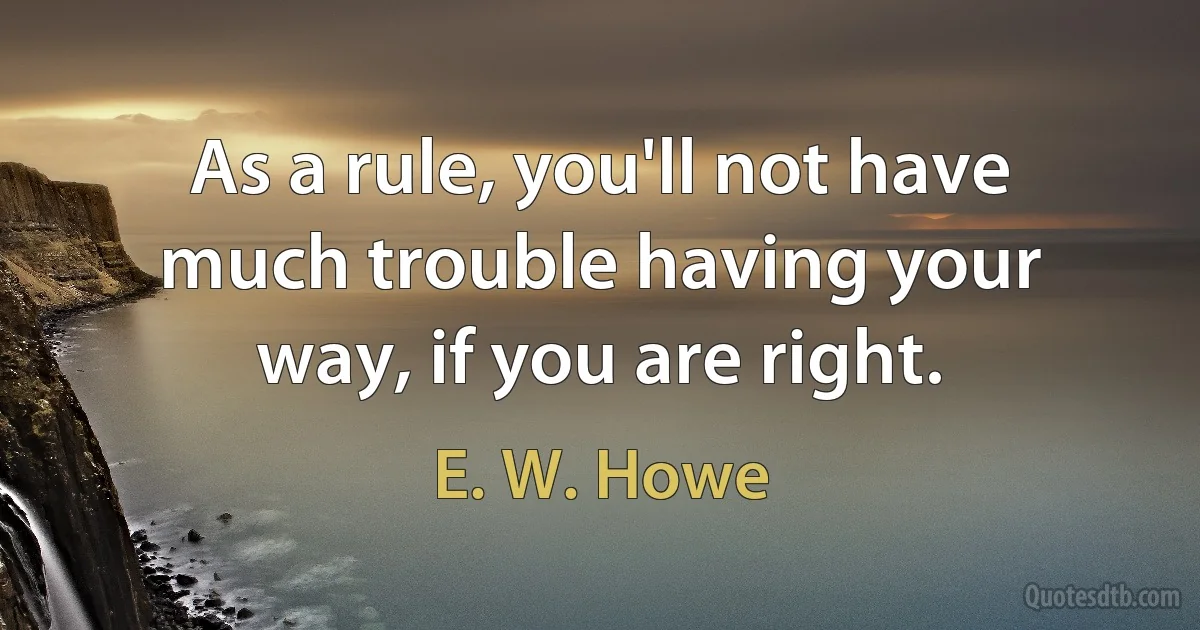 As a rule, you'll not have much trouble having your way, if you are right. (E. W. Howe)