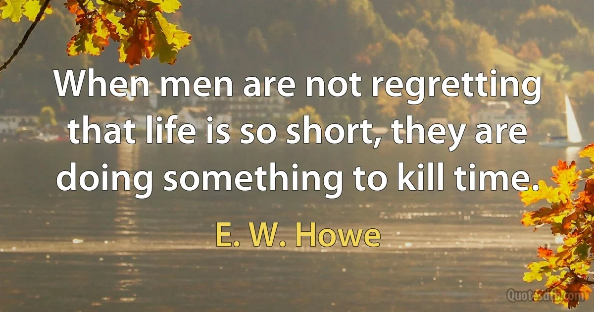 When men are not regretting that life is so short, they are doing something to kill time. (E. W. Howe)