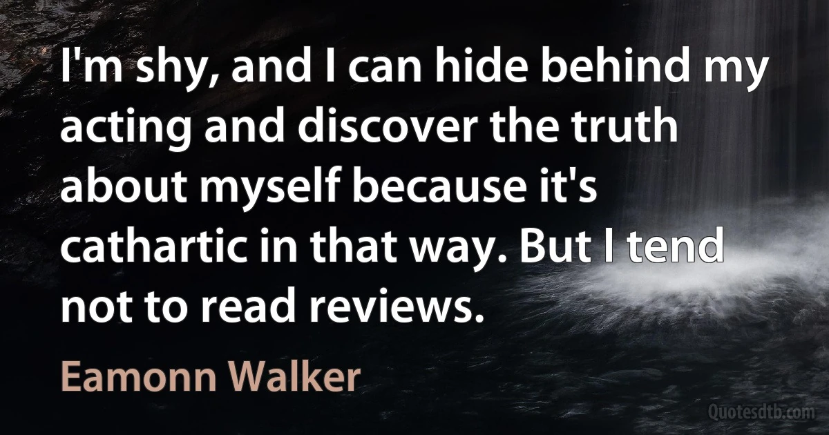 I'm shy, and I can hide behind my acting and discover the truth about myself because it's cathartic in that way. But I tend not to read reviews. (Eamonn Walker)