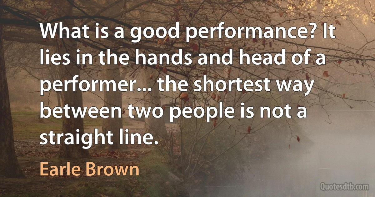 What is a good performance? It lies in the hands and head of a performer... the shortest way between two people is not a straight line. (Earle Brown)