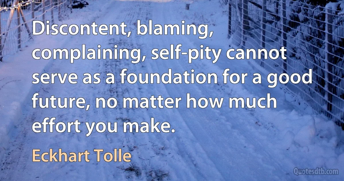 Discontent, blaming, complaining, self-pity cannot serve as a foundation for a good future, no matter how much effort you make. (Eckhart Tolle)