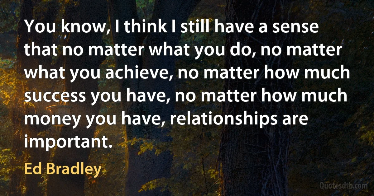 You know, I think I still have a sense that no matter what you do, no matter what you achieve, no matter how much success you have, no matter how much money you have, relationships are important. (Ed Bradley)