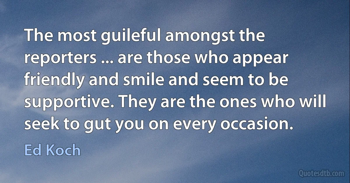 The most guileful amongst the reporters ... are those who appear friendly and smile and seem to be supportive. They are the ones who will seek to gut you on every occasion. (Ed Koch)