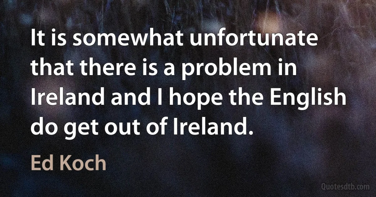 It is somewhat unfortunate that there is a problem in Ireland and I hope the English do get out of Ireland. (Ed Koch)