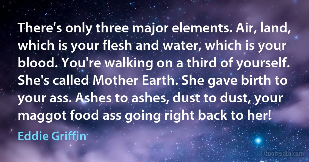 There's only three major elements. Air, land, which is your flesh and water, which is your blood. You're walking on a third of yourself. She's called Mother Earth. She gave birth to your ass. Ashes to ashes, dust to dust, your maggot food ass going right back to her! (Eddie Griffin)