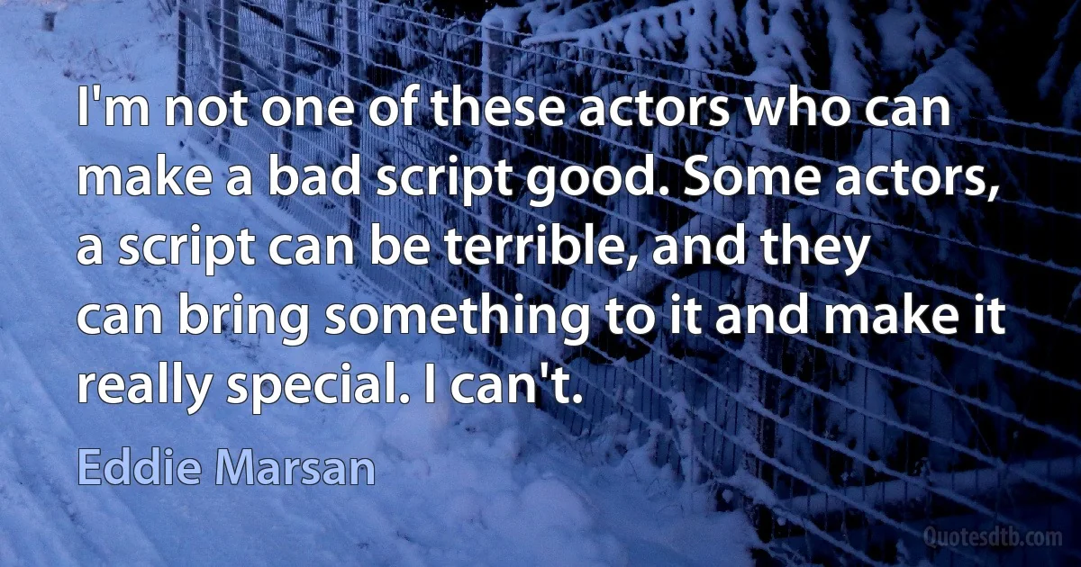 I'm not one of these actors who can make a bad script good. Some actors, a script can be terrible, and they can bring something to it and make it really special. I can't. (Eddie Marsan)