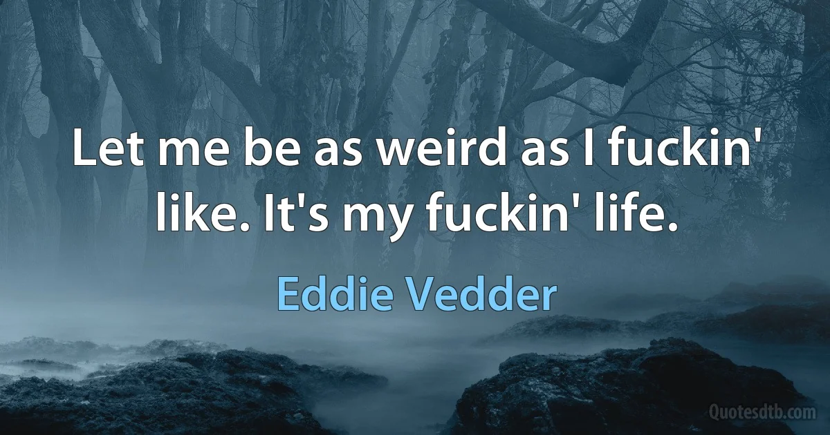 Let me be as weird as I fuckin' like. It's my fuckin' life. (Eddie Vedder)