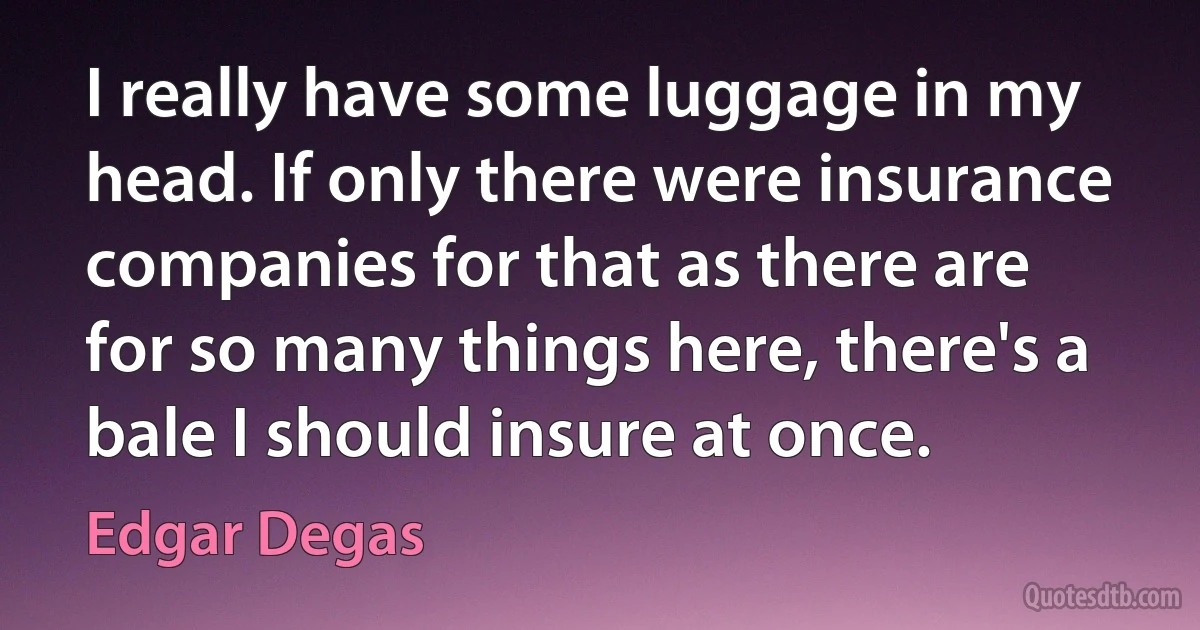 I really have some luggage in my head. If only there were insurance companies for that as there are for so many things here, there's a bale I should insure at once. (Edgar Degas)