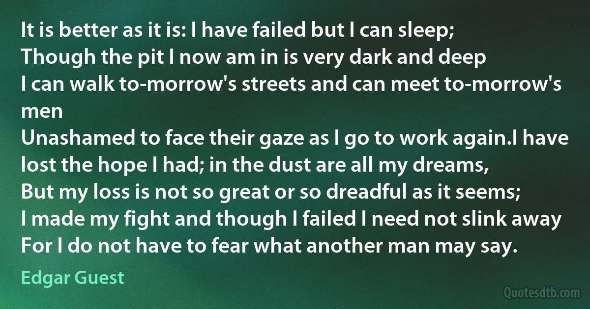 It is better as it is: I have failed but I can sleep;
Though the pit I now am in is very dark and deep
I can walk to-morrow's streets and can meet to-morrow's men
Unashamed to face their gaze as I go to work again.I have lost the hope I had; in the dust are all my dreams,
But my loss is not so great or so dreadful as it seems;
I made my fight and though I failed I need not slink away
For I do not have to fear what another man may say. (Edgar Guest)