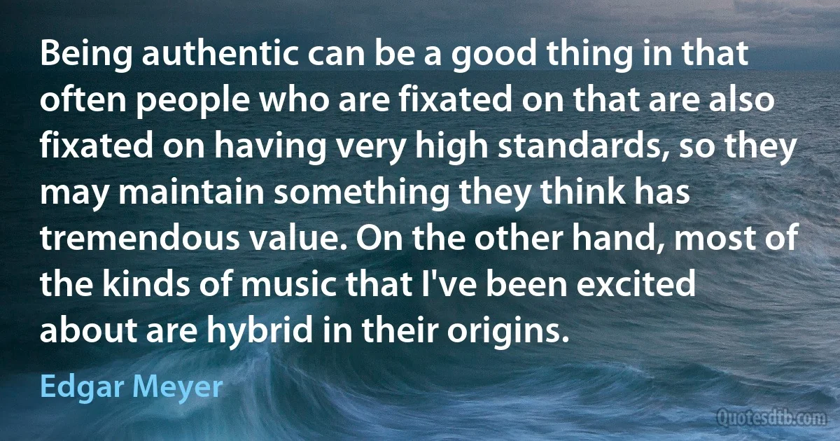 Being authentic can be a good thing in that often people who are fixated on that are also fixated on having very high standards, so they may maintain something they think has tremendous value. On the other hand, most of the kinds of music that I've been excited about are hybrid in their origins. (Edgar Meyer)