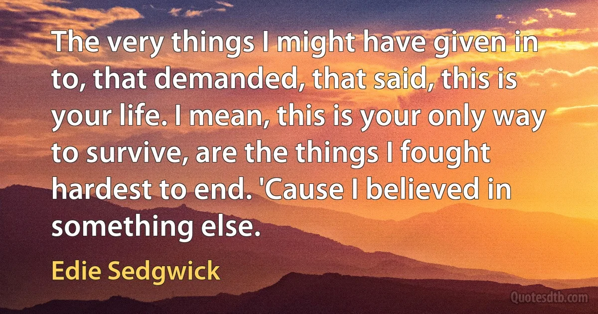 The very things I might have given in to, that demanded, that said, this is your life. I mean, this is your only way to survive, are the things I fought hardest to end. 'Cause I believed in something else. (Edie Sedgwick)