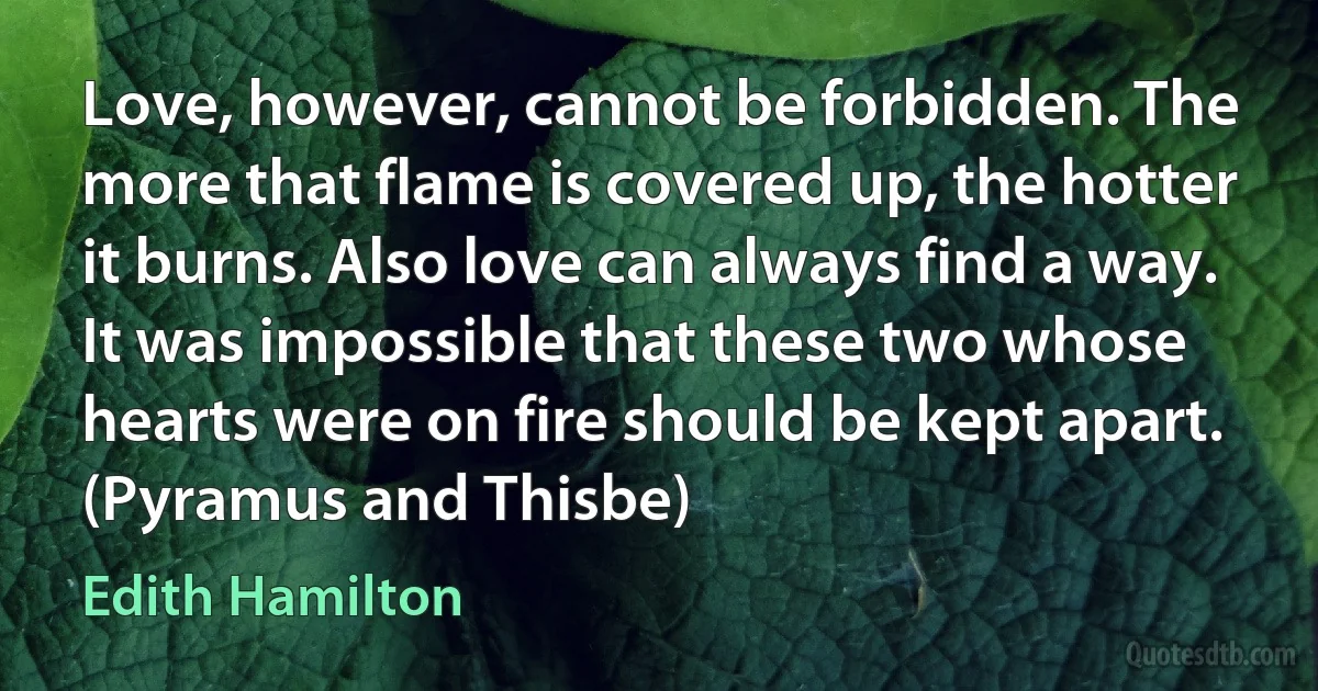 Love, however, cannot be forbidden. The more that flame is covered up, the hotter it burns. Also love can always find a way. It was impossible that these two whose hearts were on fire should be kept apart. (Pyramus and Thisbe) (Edith Hamilton)