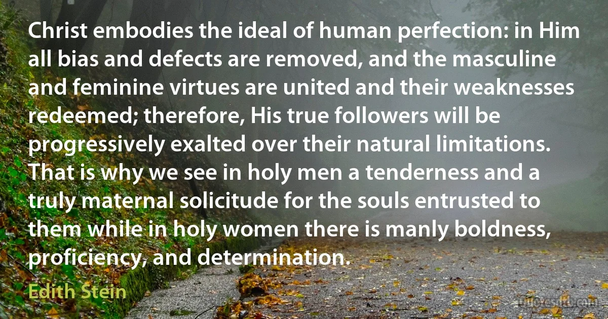 Christ embodies the ideal of human perfection: in Him all bias and defects are removed, and the masculine and feminine virtues are united and their weaknesses redeemed; therefore, His true followers will be progressively exalted over their natural limitations. That is why we see in holy men a tenderness and a truly maternal solicitude for the souls entrusted to them while in holy women there is manly boldness, proficiency, and determination. (Edith Stein)