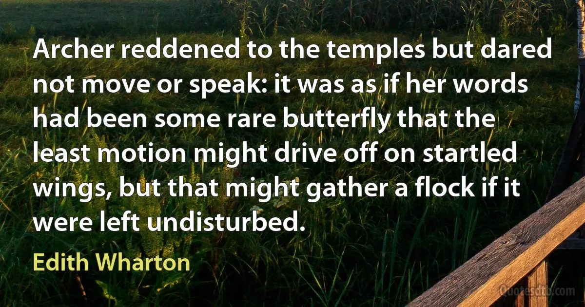 Archer reddened to the temples but dared not move or speak: it was as if her words had been some rare butterfly that the least motion might drive off on startled wings, but that might gather a flock if it were left undisturbed. (Edith Wharton)