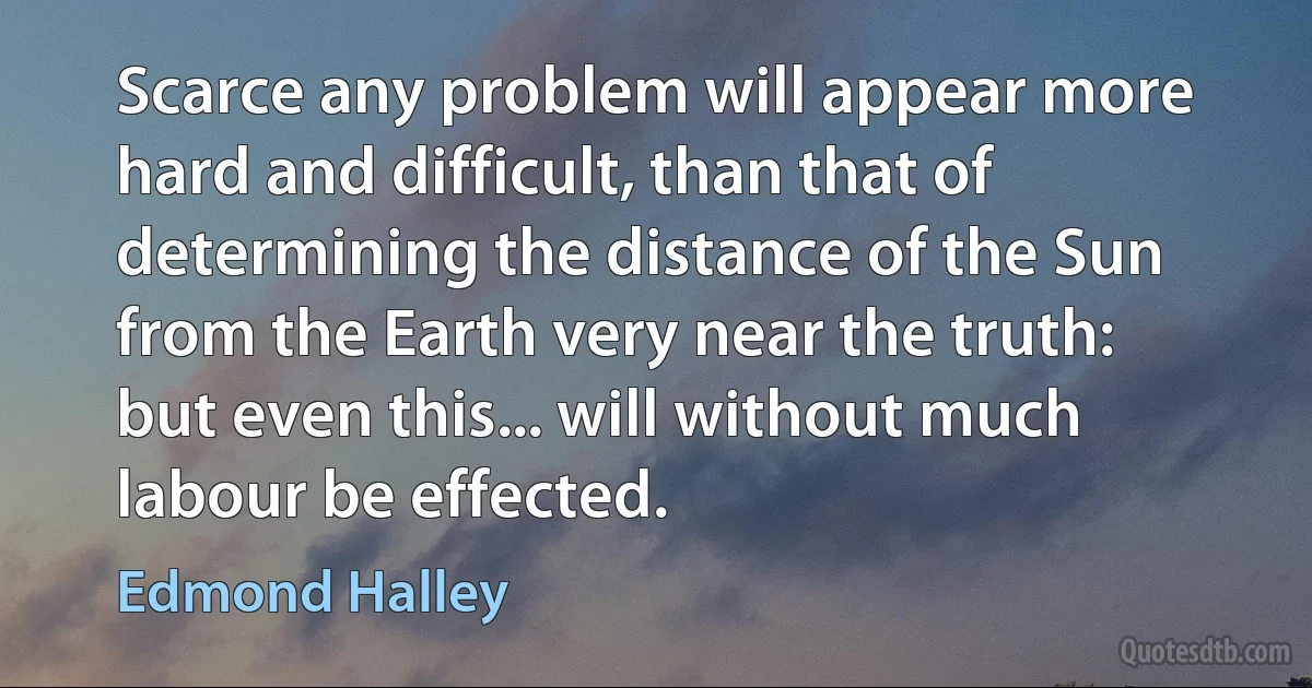 Scarce any problem will appear more hard and difficult, than that of determining the distance of the Sun from the Earth very near the truth: but even this... will without much labour be effected. (Edmond Halley)