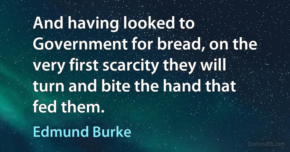 And having looked to Government for bread, on the very first scarcity they will turn and bite the hand that fed them. (Edmund Burke)