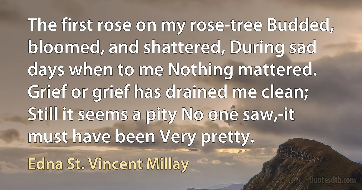 The first rose on my rose-tree Budded, bloomed, and shattered, During sad days when to me Nothing mattered. Grief or grief has drained me clean; Still it seems a pity No one saw,-it must have been Very pretty. (Edna St. Vincent Millay)