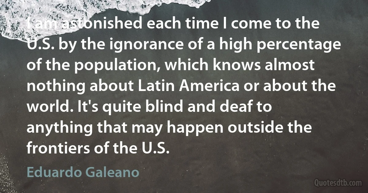 I am astonished each time I come to the U.S. by the ignorance of a high percentage of the population, which knows almost nothing about Latin America or about the world. It's quite blind and deaf to anything that may happen outside the frontiers of the U.S. (Eduardo Galeano)