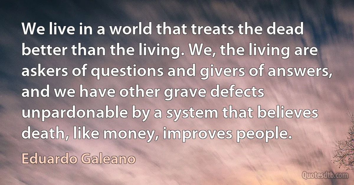 We live in a world that treats the dead better than the living. We, the living are askers of questions and givers of answers, and we have other grave defects unpardonable by a system that believes death, like money, improves people. (Eduardo Galeano)