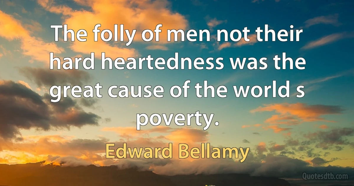 The folly of men not their hard heartedness was the great cause of the world s poverty. (Edward Bellamy)