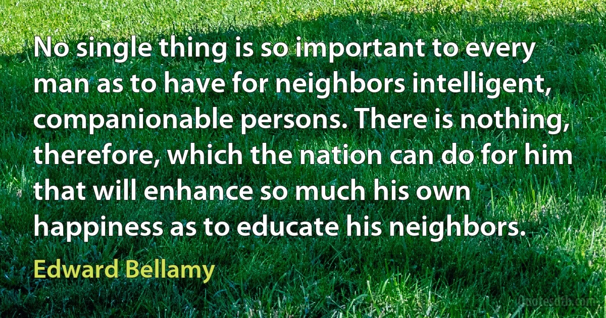 No single thing is so important to every man as to have for neighbors intelligent, companionable persons. There is nothing, therefore, which the nation can do for him that will enhance so much his own happiness as to educate his neighbors. (Edward Bellamy)