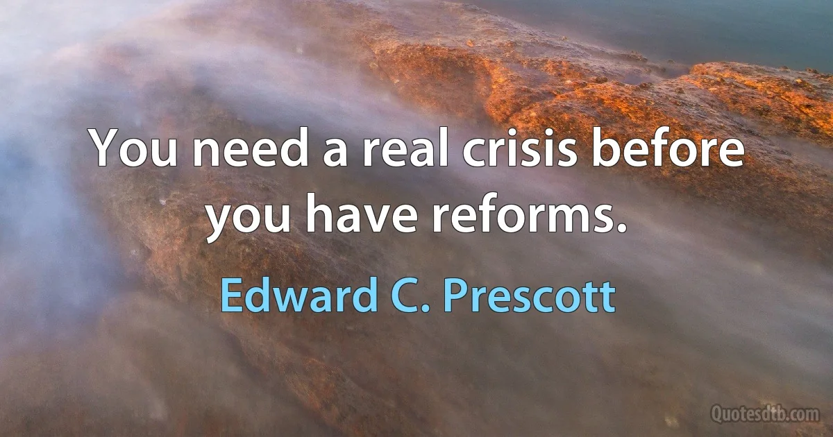 You need a real crisis before you have reforms. (Edward C. Prescott)