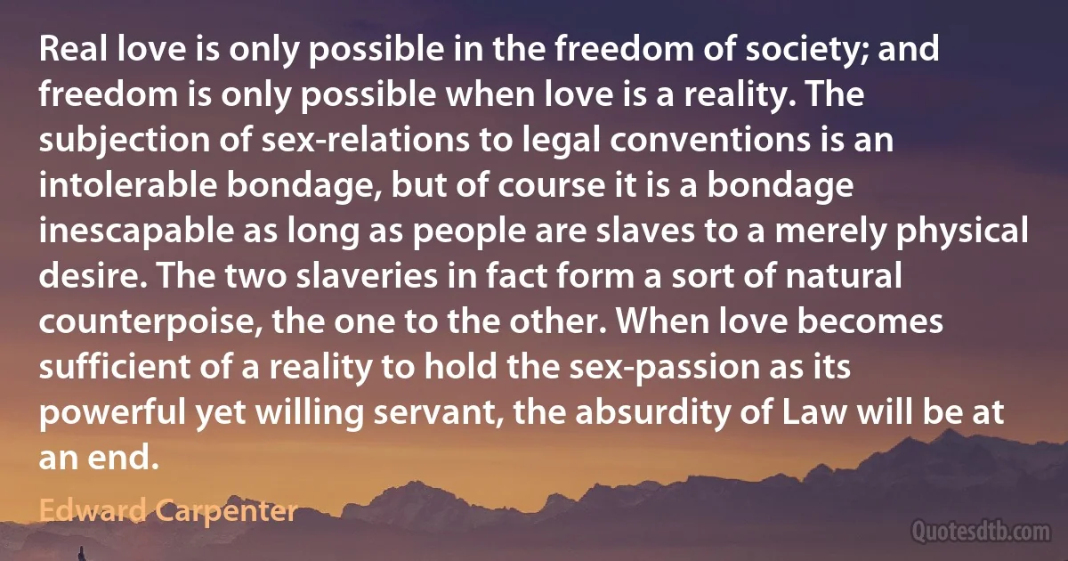 Real love is only possible in the freedom of society; and freedom is only possible when love is a reality. The subjection of sex-relations to legal conventions is an intolerable bondage, but of course it is a bondage inescapable as long as people are slaves to a merely physical desire. The two slaveries in fact form a sort of natural counterpoise, the one to the other. When love becomes sufficient of a reality to hold the sex-passion as its powerful yet willing servant, the absurdity of Law will be at an end. (Edward Carpenter)