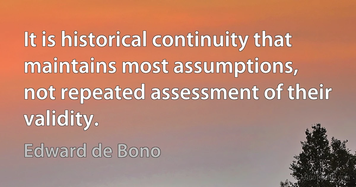 It is historical continuity that maintains most assumptions,
not repeated assessment of their validity. (Edward de Bono)