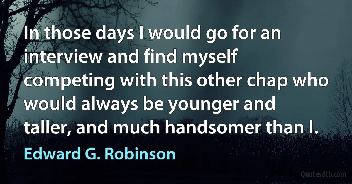 In those days I would go for an interview and find myself competing with this other chap who would always be younger and taller, and much handsomer than I. (Edward G. Robinson)