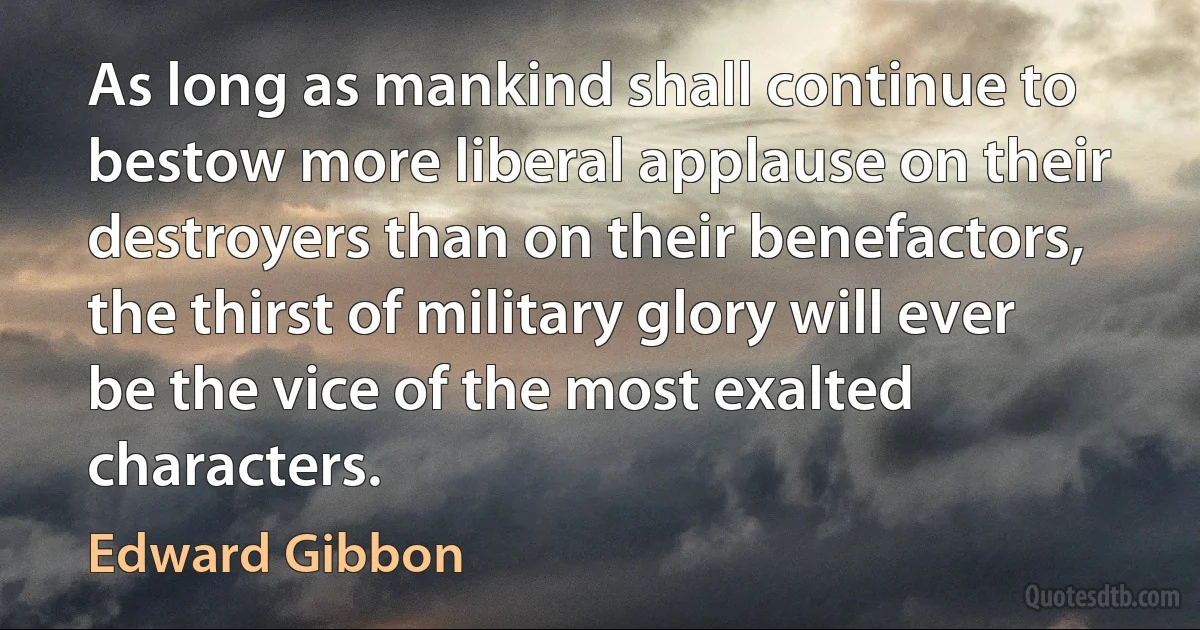 As long as mankind shall continue to bestow more liberal applause on their destroyers than on their benefactors, the thirst of military glory will ever be the vice of the most exalted characters. (Edward Gibbon)