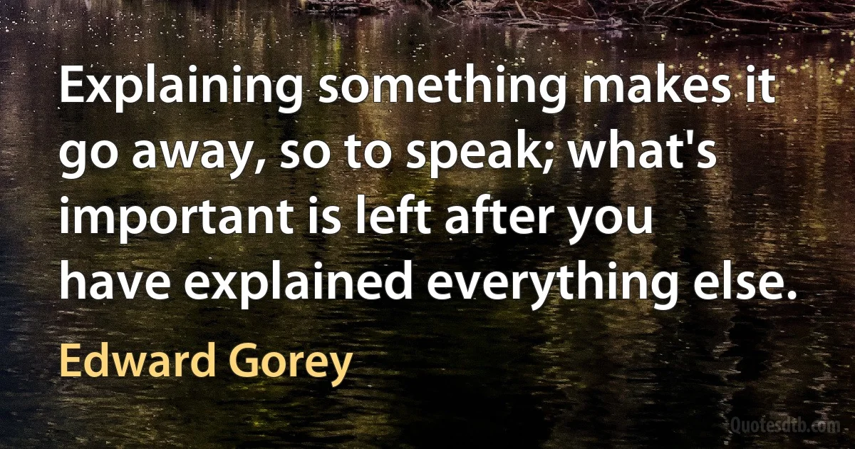 Explaining something makes it go away, so to speak; what's important is left after you have explained everything else. (Edward Gorey)