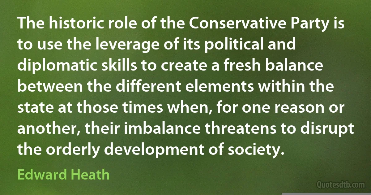 The historic role of the Conservative Party is to use the leverage of its political and diplomatic skills to create a fresh balance between the different elements within the state at those times when, for one reason or another, their imbalance threatens to disrupt the orderly development of society. (Edward Heath)