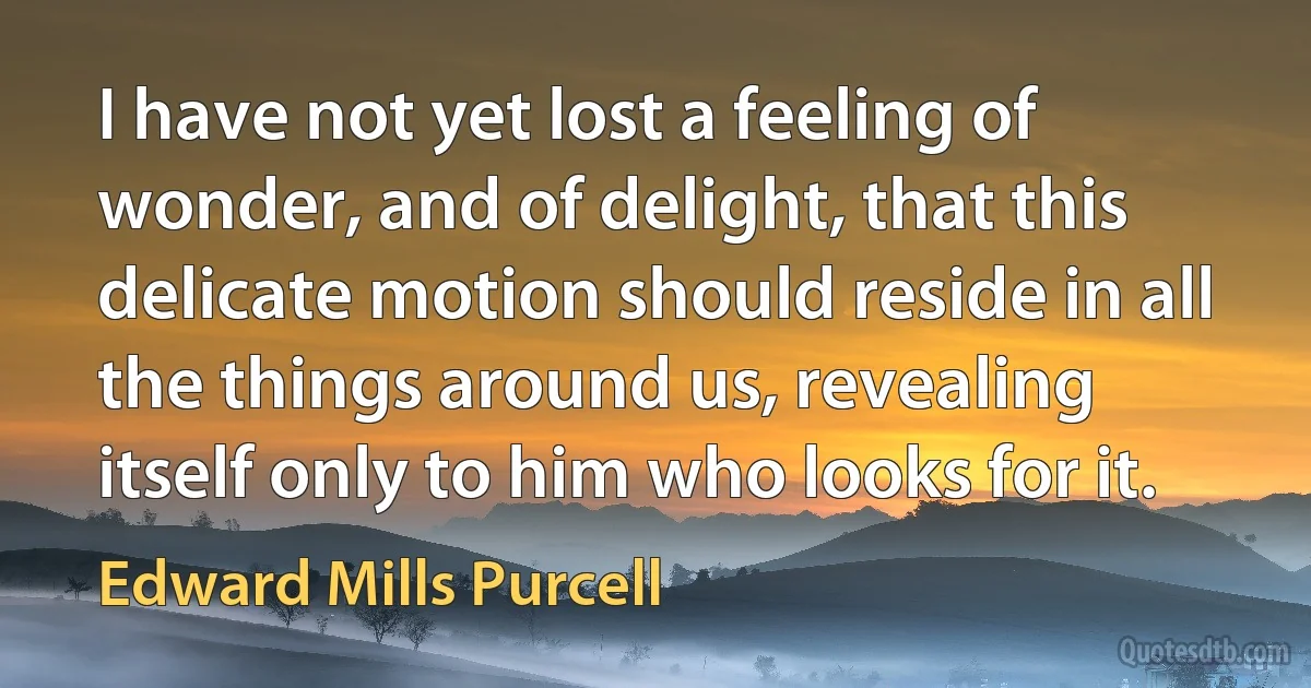 I have not yet lost a feeling of wonder, and of delight, that this delicate motion should reside in all the things around us, revealing itself only to him who looks for it. (Edward Mills Purcell)