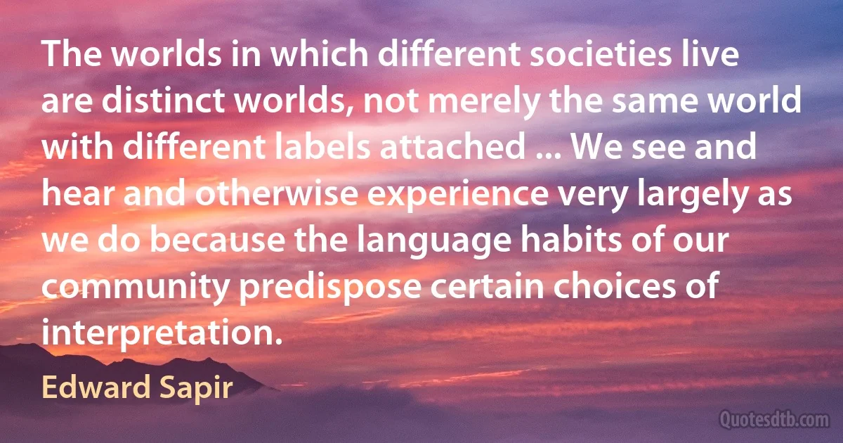 The worlds in which different societies live are distinct worlds, not merely the same world with different labels attached ... We see and hear and otherwise experience very largely as we do because the language habits of our community predispose certain choices of interpretation. (Edward Sapir)