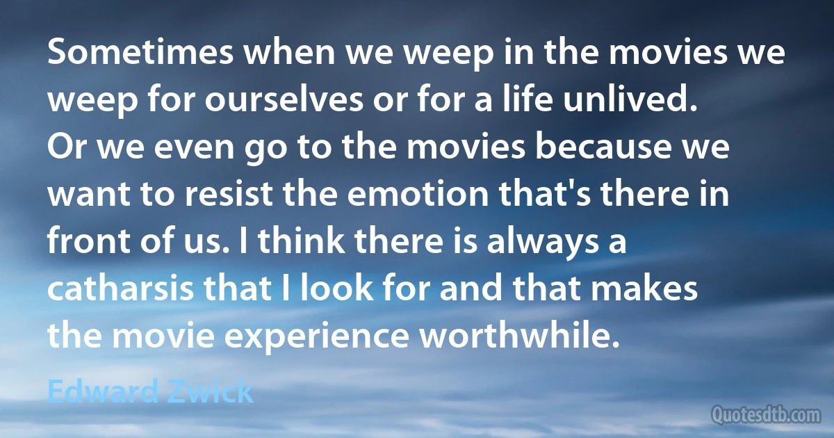 Sometimes when we weep in the movies we weep for ourselves or for a life unlived. Or we even go to the movies because we want to resist the emotion that's there in front of us. I think there is always a catharsis that I look for and that makes the movie experience worthwhile. (Edward Zwick)